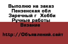 Выполню на заказ - Пензенская обл., Заречный г. Хобби. Ручные работы » Вязание   